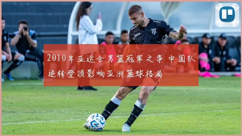 2010年亚运会男篮冠军之争 中国队逆转登顶影响亚洲篮球格局