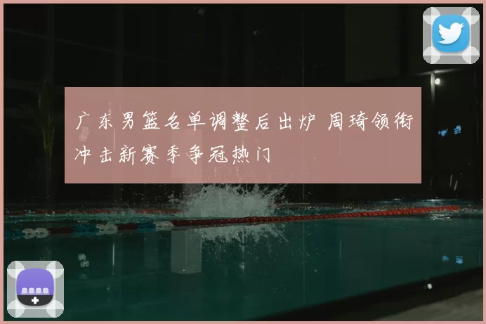 广东男篮名单调整后出炉 周琦领衔冲击新赛季争冠热门