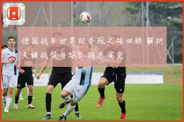 德国战车世界杯夺冠之路回顾 解析关键战役与球队战术演变