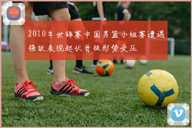 2010年世锦赛中国男篮小组赛遭遇强敌表现起伏晋级形势受压