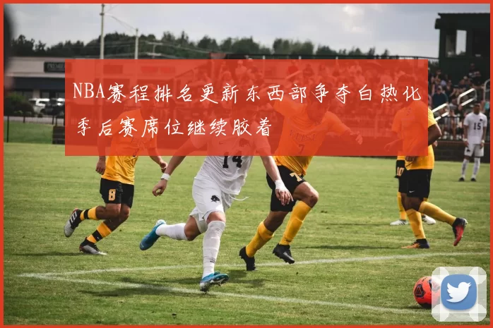 NBA赛程排名更新东西部争夺白热化季后赛席位继续胶着