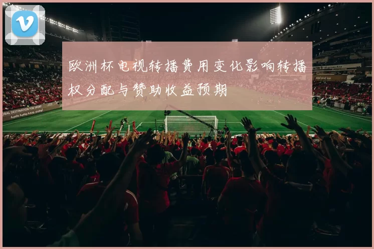 欧洲杯电视转播费用变化影响转播权分配与赞助收益预期