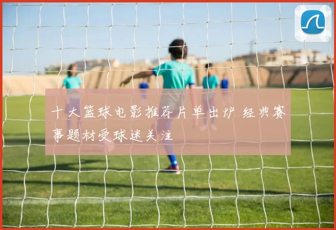 十大篮球电影推荐片单出炉 经典赛事题材受球迷关注