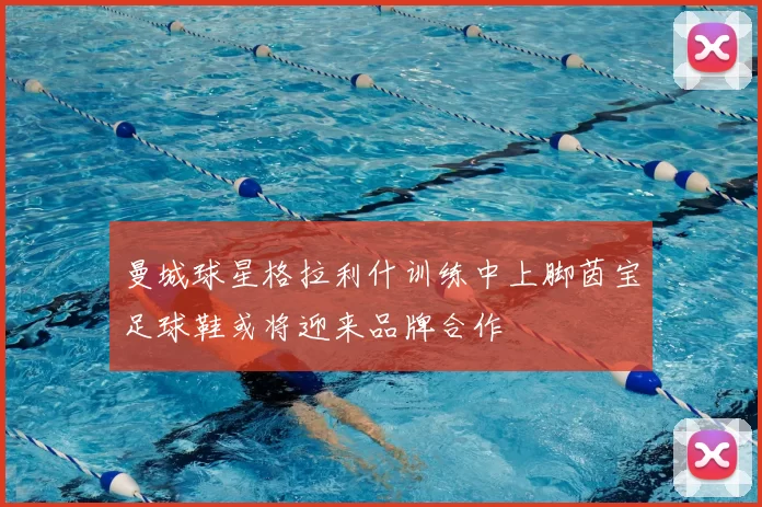曼城球星格拉利什训练中上脚茵宝足球鞋或将迎来品牌合作