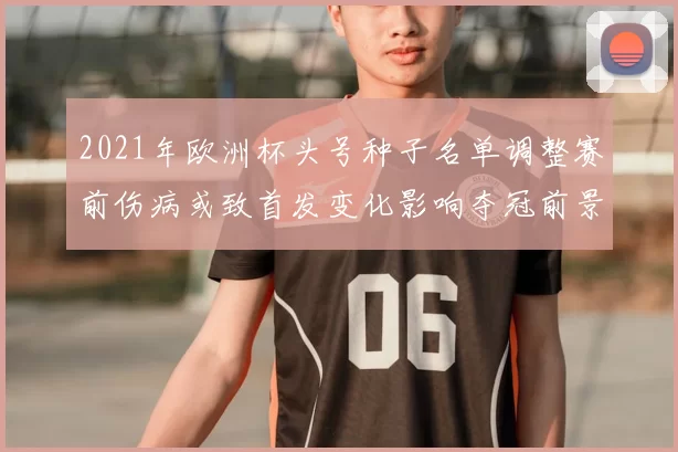 2021年欧洲杯头号种子名单调整赛前伤病或致首发变化影响夺冠前景