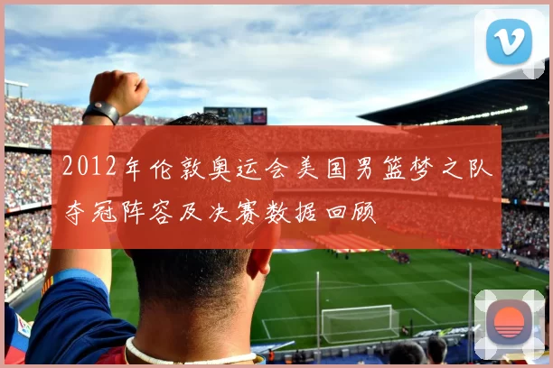 2012年伦敦奥运会美国男篮梦之队夺冠阵容及决赛数据回顾
