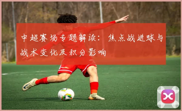中超赛场专题解读：焦点战进球与战术变化及积分影响