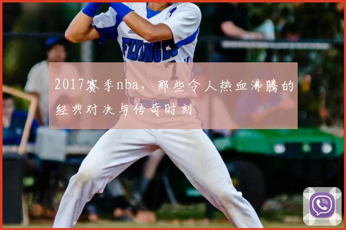 2017赛季nba，那些令人热血沸腾的经典对决与传奇时刻