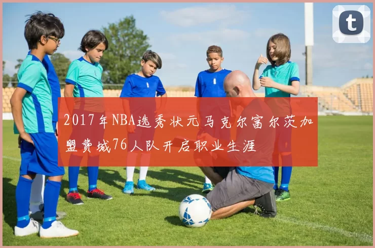 2017年NBA选秀状元马克尔富尔茨加盟费城76人队开启职业生涯