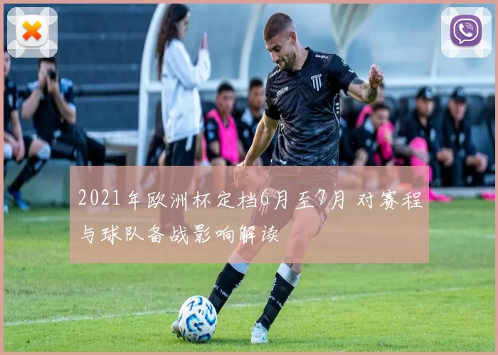 2021年欧洲杯定档6月至7月 对赛程与球队备战影响解读