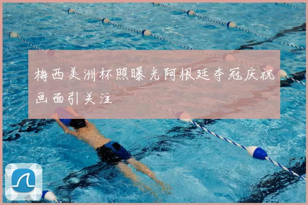 梅西美洲杯照曝光阿根廷夺冠庆祝画面引关注