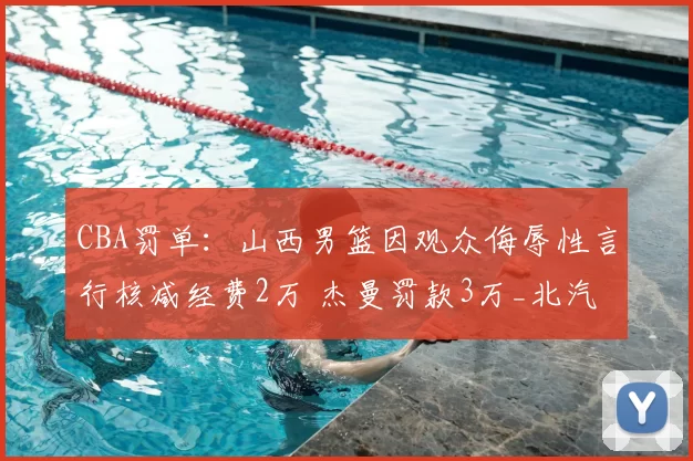 CBA罚单：山西男篮因观众侮辱性言行核减经费2万 杰曼罚款3万_北汽_联赛_纪律