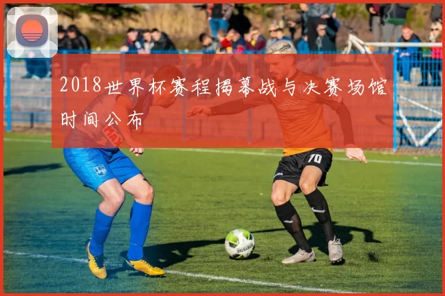 2018世界杯赛程揭幕战与决赛场馆时间公布