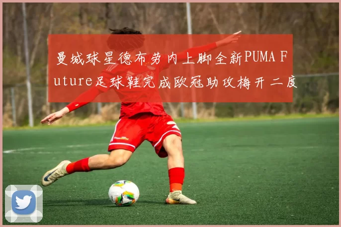曼城球星德布劳内上脚全新PUMA Future足球鞋完成欧冠助攻梅开二度