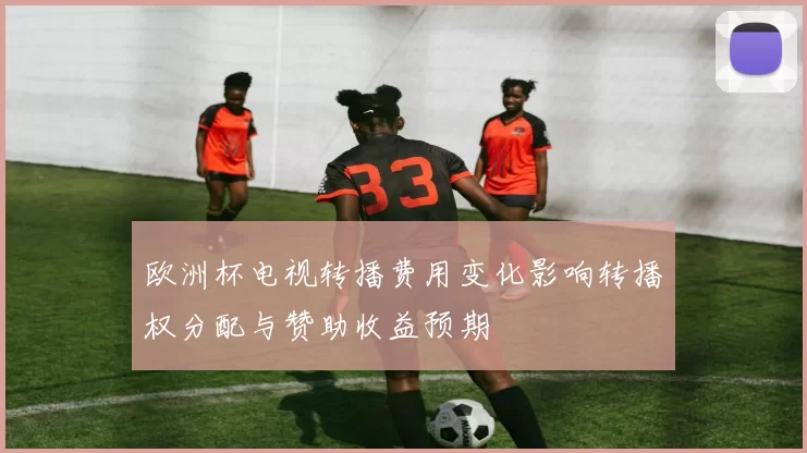 欧洲杯电视转播费用变化影响转播权分配与赞助收益预期