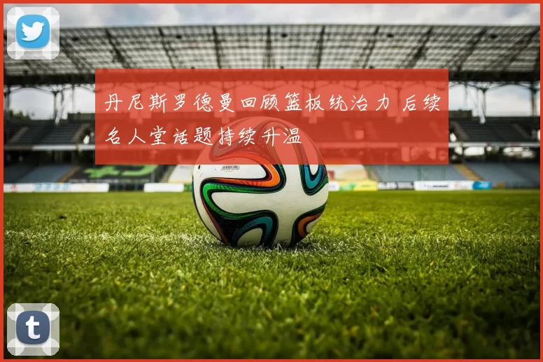 丹尼斯罗德曼回顾篮板统治力 后续名人堂话题持续升温