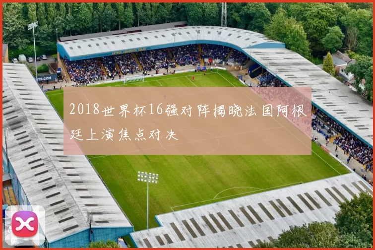 2018世界杯16强对阵揭晓法国阿根廷上演焦点对决