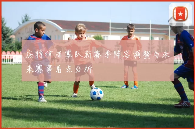 底特律活塞队新赛季阵容调整与未来赛事看点分析