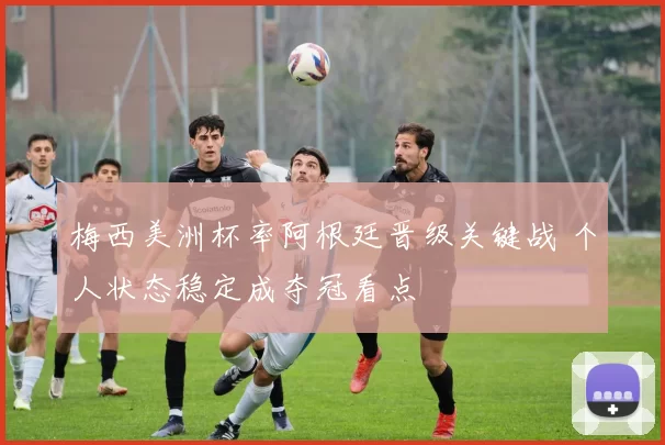 梅西美洲杯率阿根廷晋级关键战 个人状态稳定成夺冠看点