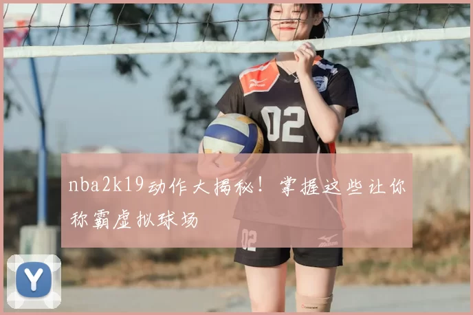 nba2k19动作大揭秘！掌握这些让你称霸虚拟球场