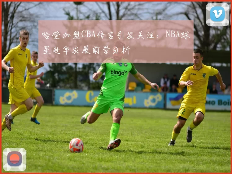 哈登加盟CBA传言引发关注，NBA球星赴华发展前景分析