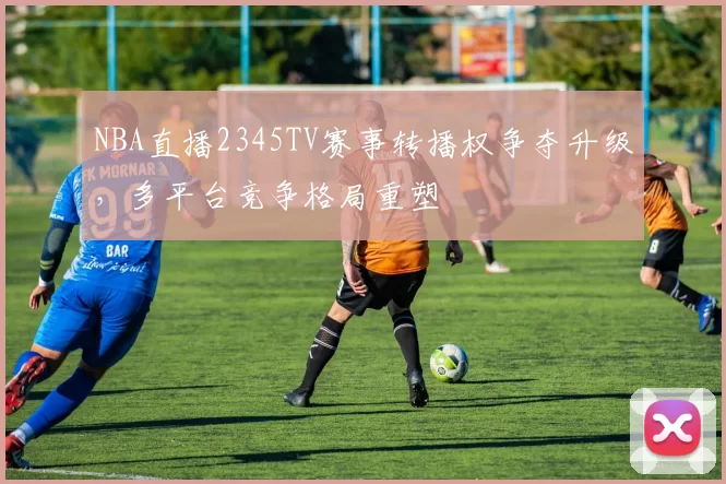 NBA直播2345TV赛事转播权争夺升级，多平台竞争格局重塑