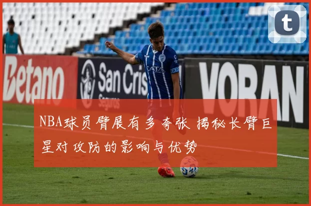 NBA球员臂展有多夸张 揭秘长臂巨星对攻防的影响与优势