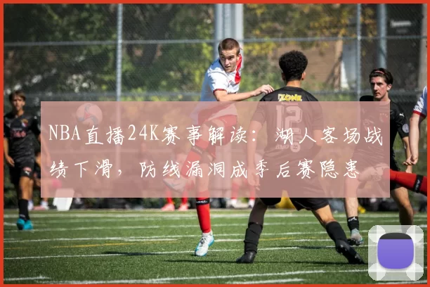 NBA直播24K赛事解读：湖人客场战绩下滑，防线漏洞成季后赛隐患