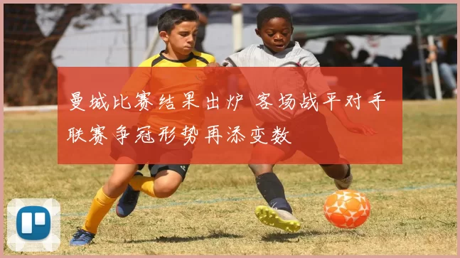 曼城比赛结果出炉 客场战平对手 联赛争冠形势再添变数