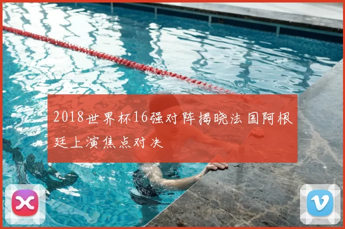 2018世界杯16强对阵揭晓法国阿根廷上演焦点对决