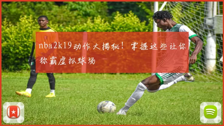 nba2k19动作大揭秘！掌握这些让你称霸虚拟球场