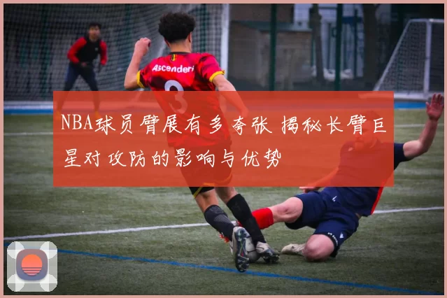 NBA球员臂展有多夸张 揭秘长臂巨星对攻防的影响与优势