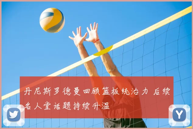 丹尼斯罗德曼回顾篮板统治力 后续名人堂话题持续升温