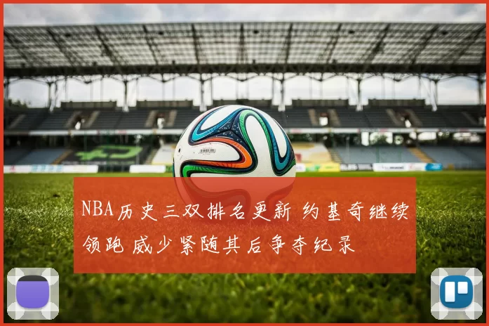 NBA历史三双排名更新 约基奇继续领跑 威少紧随其后争夺纪录
