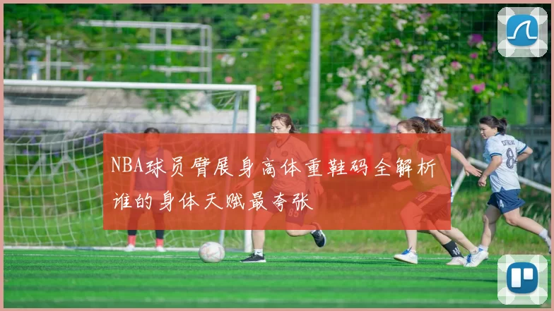 NBA球员臂展身高体重鞋码全解析 谁的身体天赋最夸张