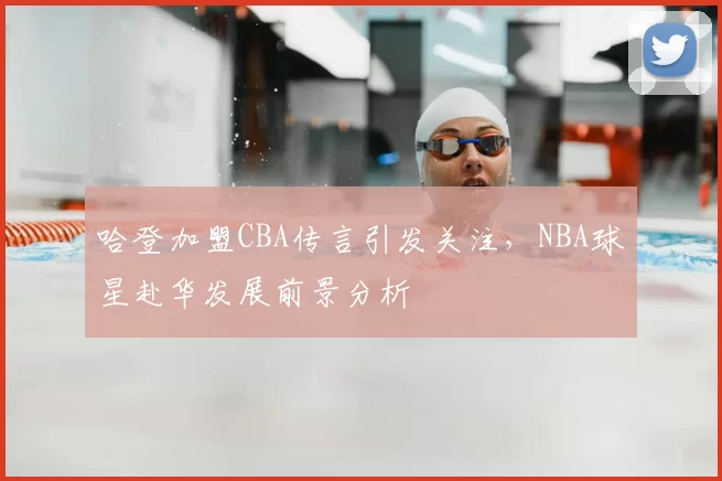 哈登加盟CBA传言引发关注，NBA球星赴华发展前景分析