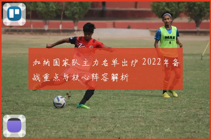 加纳国家队主力名单出炉 2022年备战重点与核心阵容解析