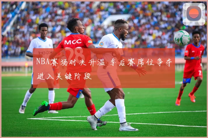 NBA赛场对决升温 季后赛席位争夺进入关键阶段