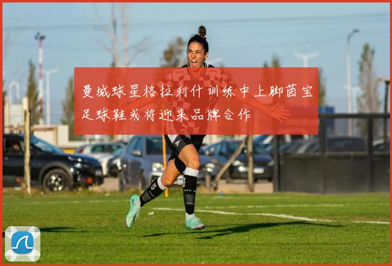 曼城球星格拉利什训练中上脚茵宝足球鞋或将迎来品牌合作