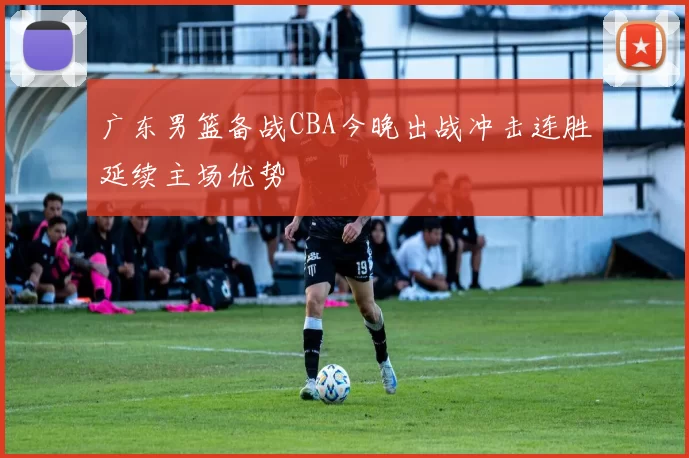 广东男篮备战CBA今晚出战冲击连胜延续主场优势