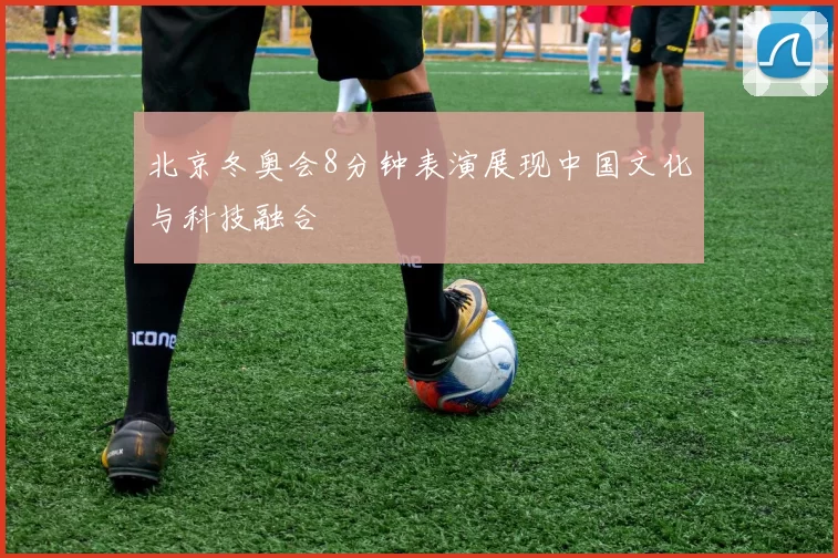 北京冬奥会8分钟表演展现中国文化与科技融合