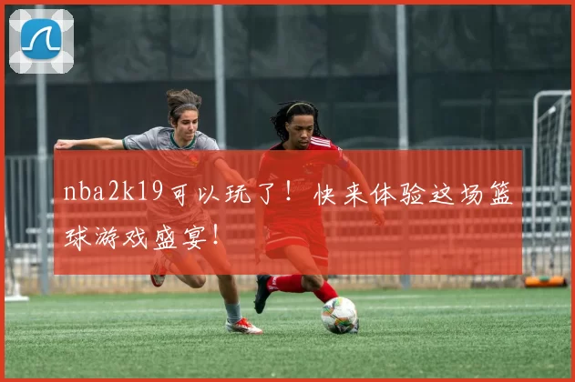 nba2k19可以玩了！快来体验这场篮球游戏盛宴！