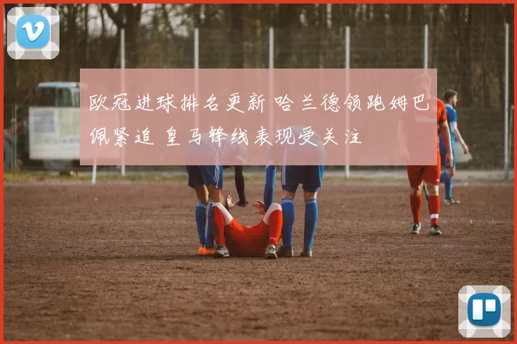 欧冠进球排名更新 哈兰德领跑姆巴佩紧追 皇马锋线表现受关注