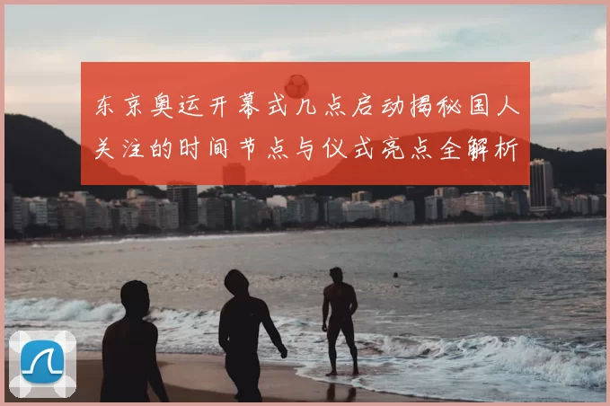东京奥运开幕式几点启动揭秘国人关注的时间节点与仪式亮点全解析