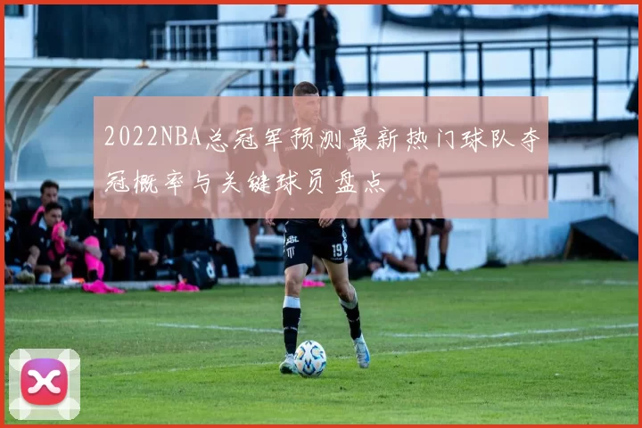 2022NBA总冠军预测最新热门球队夺冠概率与关键球员盘点