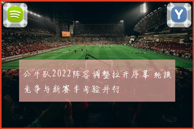 公牛队2022阵容调整拉开序幕 轮换竞争与新赛季考验并行