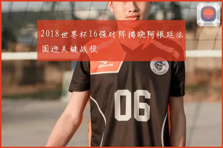 2018世界杯16强对阵揭晓阿根廷法国迎关键战役