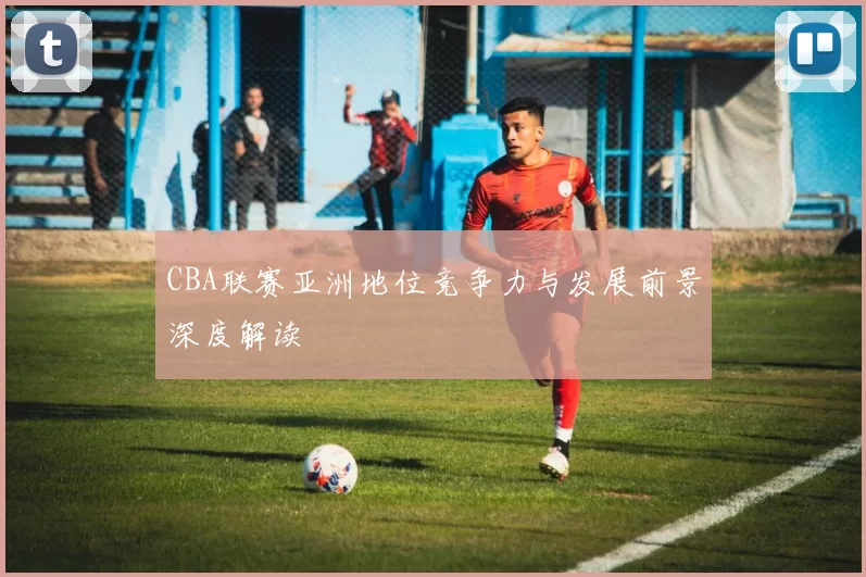 CBA联赛亚洲地位竞争力与发展前景深度解读