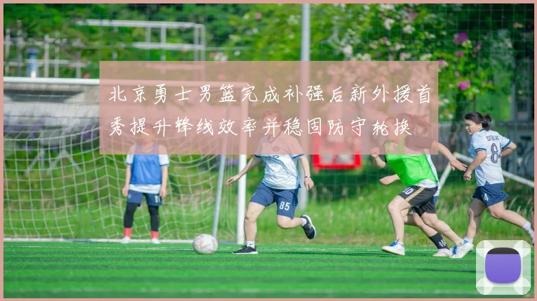 北京勇士男篮完成补强后新外援首秀提升锋线效率并稳固防守轮换