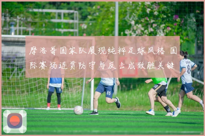 摩洛哥国家队展现纯粹足球风格 国际赛场连贯防守与反击成致胜关键
